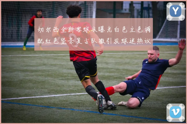 切尔西全新客球衣曝光白色主色调配红色竖条复古队徽引发球迷热议